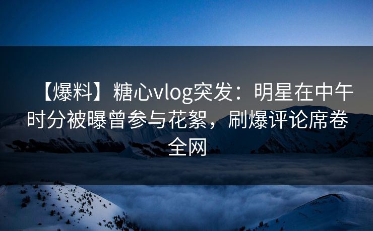 【爆料】糖心vlog突发:明星在中午时分被曝曾参与花絮,刷爆评论席卷全网 【爆料】糖心vlog突发:明星在中午时分被曝曾参与花絮,刷爆评论席卷全网