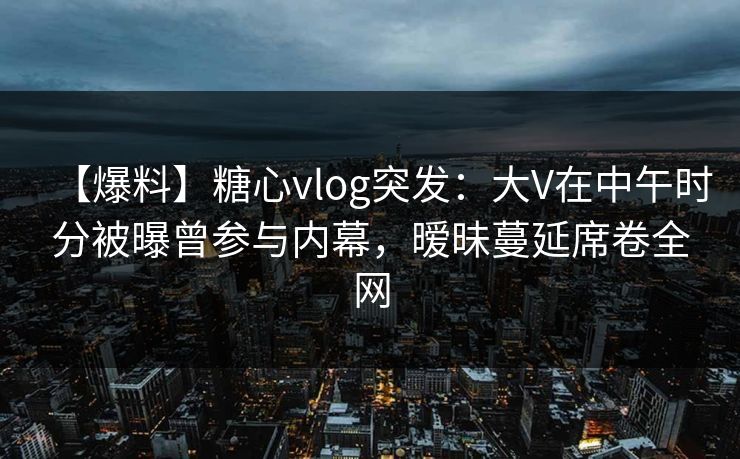 【爆料】糖心vlog突发：大V在中午时分被曝曾参与内幕，暧昧蔓延席卷全网
