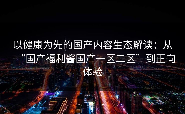 以健康为先的国产内容生态解读:从“国产福利酱国产一区二区”到正向体验 以健康为先的国产内容生态解读:从“国产福利酱国产一区二区”到正向体验