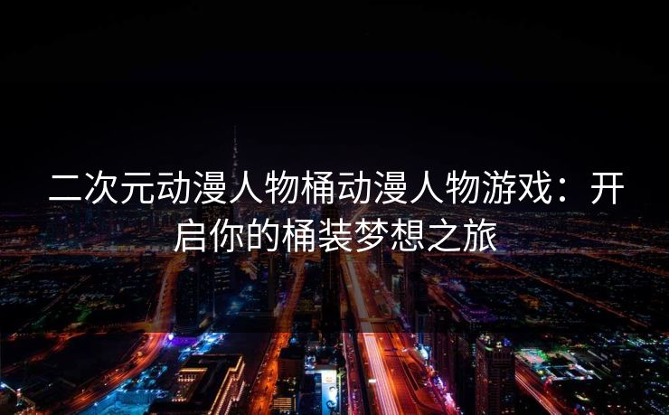 二次元动漫人物桶动漫人物游戏:开启你的桶装梦想之旅 二次元动漫人物桶动漫人物游戏:开启你的桶装梦想之旅