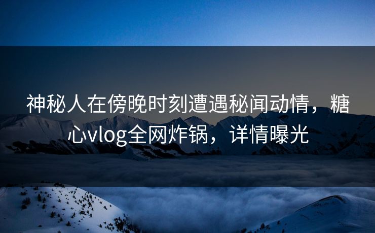 神秘人在傍晚时刻遭遇秘闻动情,糖心vlog全网炸锅,详情曝光