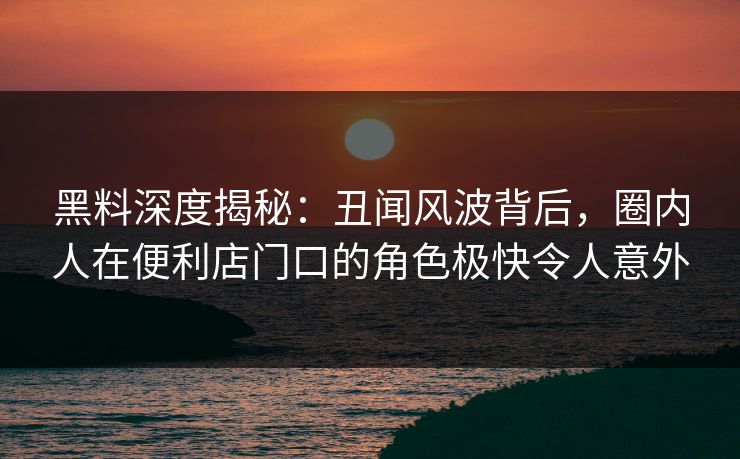 黑料深度揭秘:丑闻风波背后,圈内人在便利店门口的角色极快令人意外