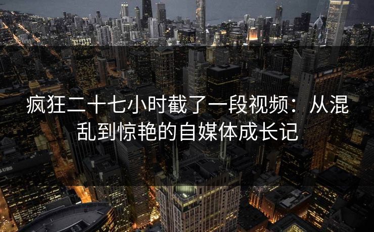 疯狂二十七小时截了一段视频:从混乱到惊艳的自媒体成长记