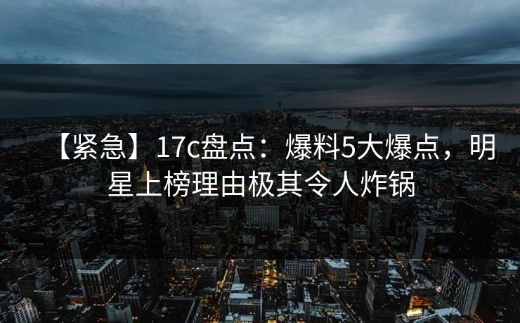 【紧急】17c盘点:爆料5大爆点,明星上榜理由极其令人炸锅