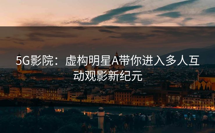 5G影院：虚构明星A带你进入多人互动观影新纪元