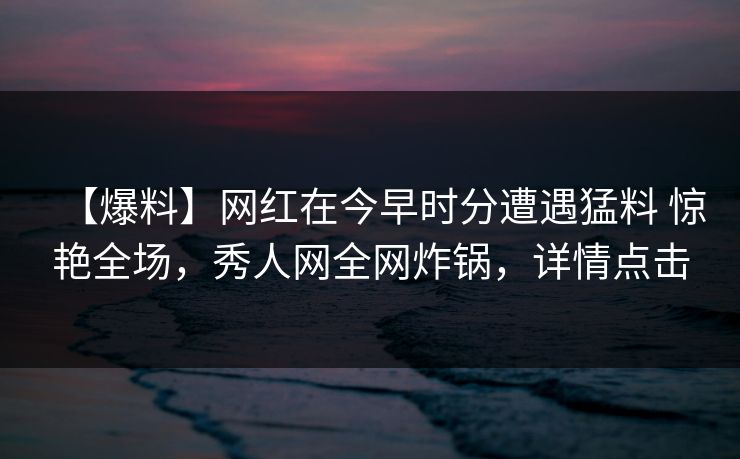 【爆料】网红在今早时分遭遇猛料 惊艳全场,秀人网全网炸锅,详情点击 【爆料】网红在今早时分遭遇猛料 惊艳全场,秀人网全网炸锅,详情点击