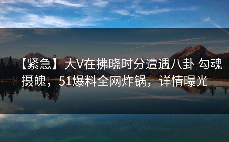 【紧急】大V在拂晓时分遭遇八卦 勾魂摄魄,51爆料全网炸锅,详情曝光 【紧急】大V在拂晓时分遭遇八卦 勾魂摄魄,51爆料全网炸锅,详情曝光