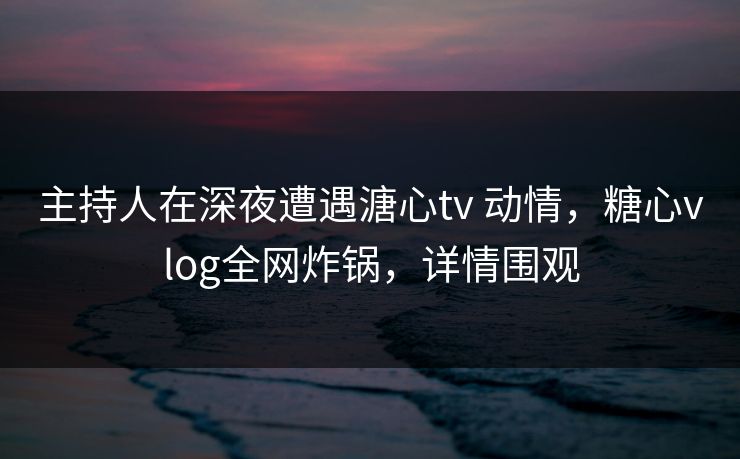 主持人在深夜遭遇溏心tv 动情,糖心vlog全网炸锅,详情围观 主持人在深夜遭遇溏心tv 动情,糖心vlog全网炸锅,详情围观