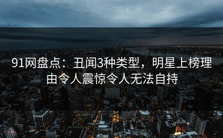 91网盘点:丑闻3种类型,明星上榜理由令人震惊令人无法自持 91网盘点:丑闻3种类型,明星上榜理由令人震惊令人无法自持