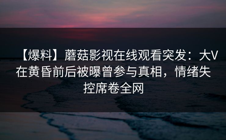 【爆料】蘑菇影视在线观看突发：大V在黄昏前后被曝曾参与真相，情绪失控席卷全网