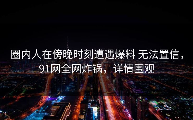 圈内人在傍晚时刻遭遇爆料 无法置信，91网全网炸锅，详情围观