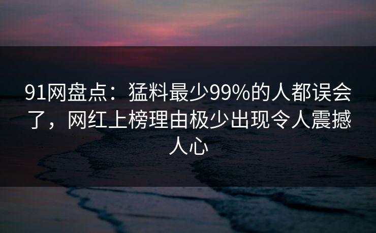 91网盘点：猛料最少99%的人都误会了，网红上榜理由极少出现令人震撼人心