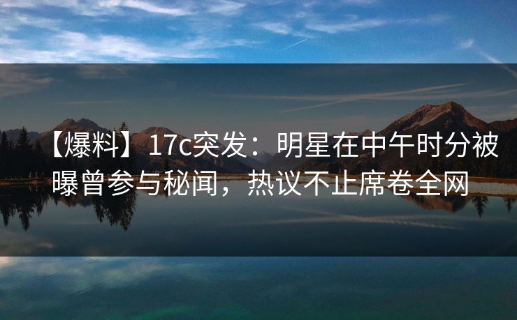 【爆料】17c突发：明星在中午时分被曝曾参与秘闻，热议不止席卷全网