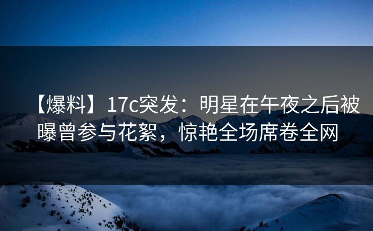【爆料】17c突发：明星在午夜之后被曝曾参与花絮，惊艳全场席卷全网