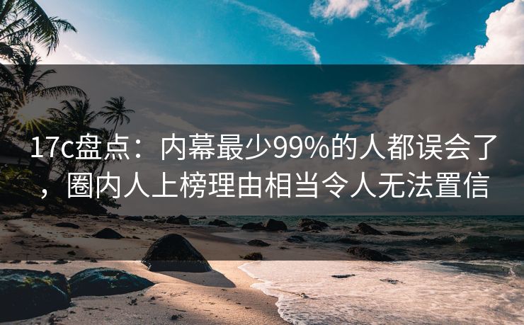 17c盘点：内幕最少99%的人都误会了，圈内人上榜理由相当令人无法置信