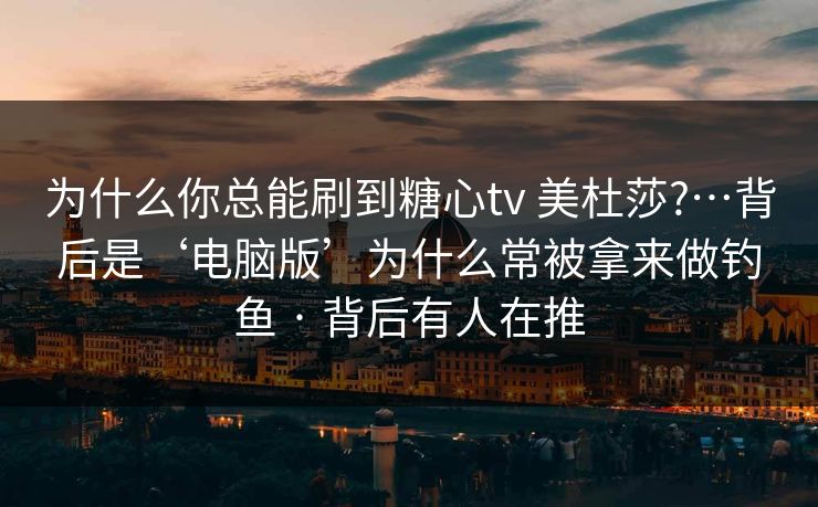 为什么你总能刷到糖心tv 美杜莎?…背后是‘电脑版’为什么常被拿来做钓鱼 · 背后有人在推