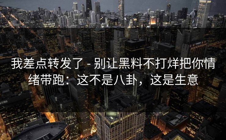 我差点转发了 - 别让黑料不打烊把你情绪带跑：这不是八卦，这是生意