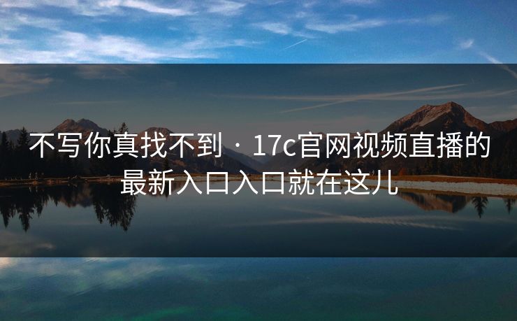 不写你真找不到 · 17c官网视频直播的最新入口入口就在这儿