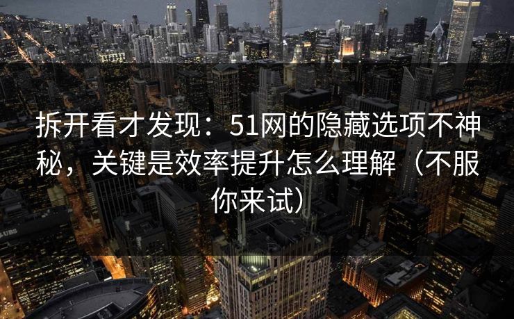 拆开看才发现：51网的隐藏选项不神秘，关键是效率提升怎么理解（不服你来试）