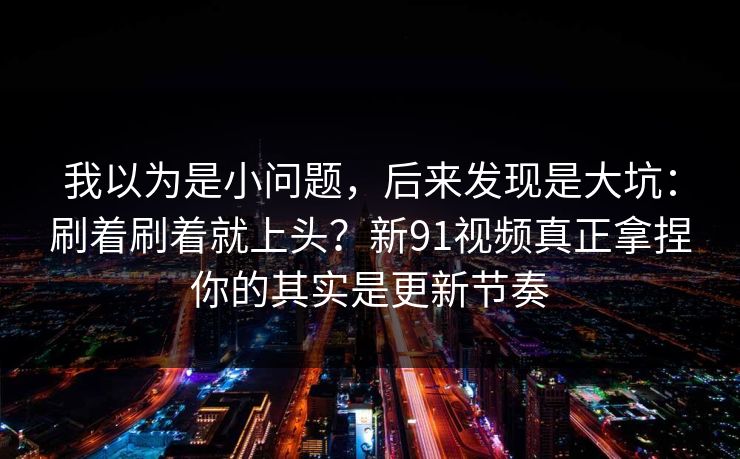 我以为是小问题，后来发现是大坑：刷着刷着就上头？新91视频真正拿捏你的其实是更新节奏