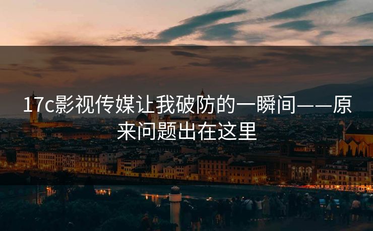 17c影视传媒让我破防的一瞬间——原来问题出在这里