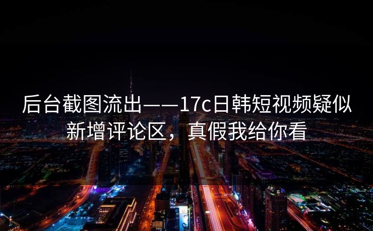 后台截图流出——17c日韩短视频疑似新增评论区，真假我给你看