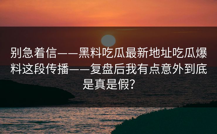 别急着信——黑料吃瓜最新地址吃瓜爆料这段传播——复盘后我有点意外到底是真是假?