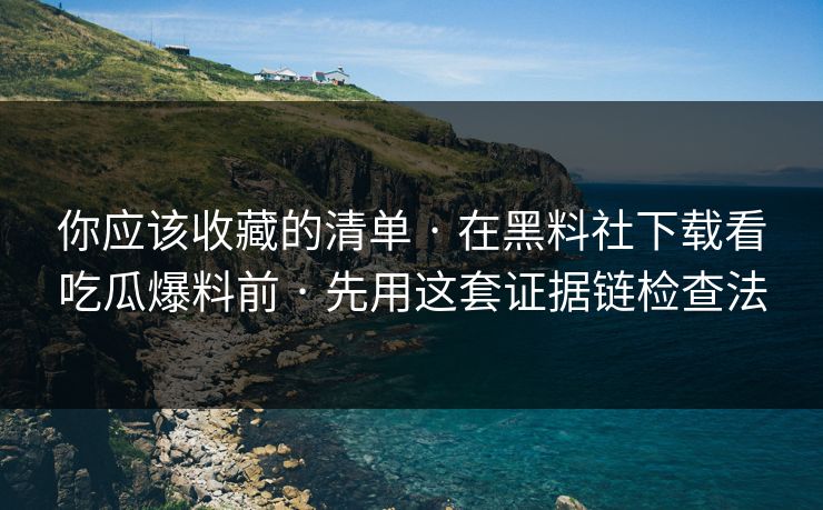 你应该收藏的清单 · 在黑料社下载看吃瓜爆料前 · 先用这套证据链检查法